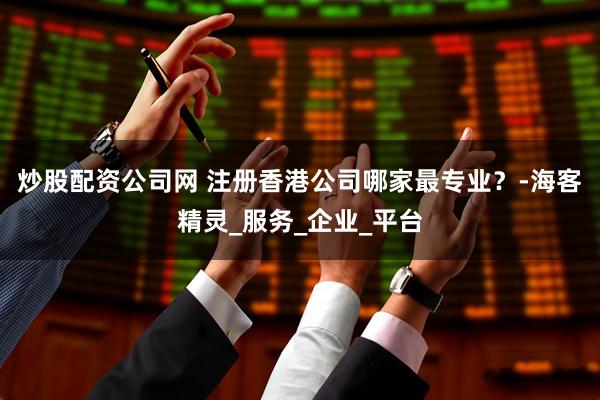 炒股配资公司网 注册香港公司哪家最专业？-海客精灵_服务_企业_平台