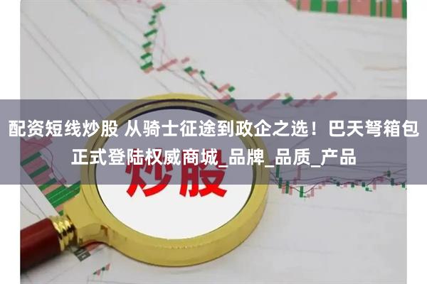配资短线炒股 从骑士征途到政企之选！巴天弩箱包正式登陆权威商城_品牌_品质_产品