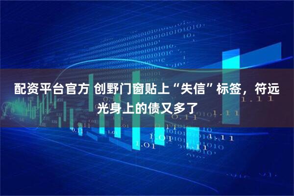 配资平台官方 创野门窗贴上“失信”标签，符远光身上的债又多了