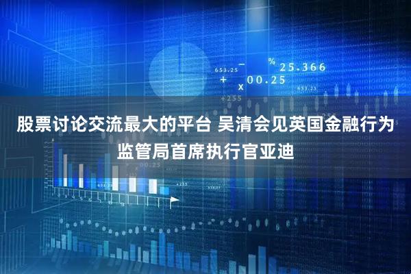 股票讨论交流最大的平台 吴清会见英国金融行为监管局首席执行官亚迪