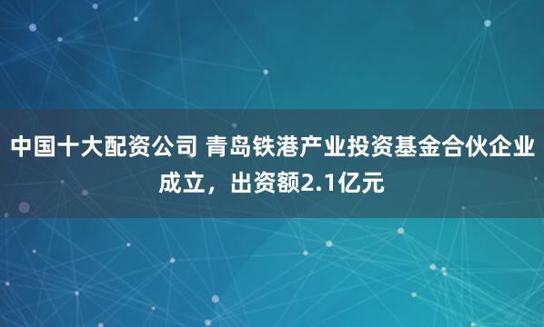 中国十大配资公司 青岛铁港产业投资基金合伙企业成立，出资额2.1亿元