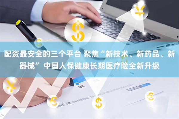 配资最安全的三个平台 聚焦“新技术、新药品、新器械” 中国人保健康长期医疗险全新升级