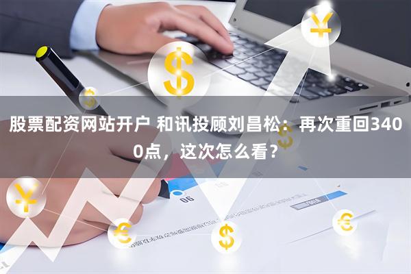 股票配资网站开户 和讯投顾刘昌松：再次重回3400点，这次怎么看？