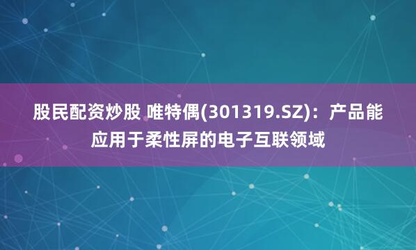股民配资炒股 唯特偶(301319.SZ)：产品能应用于柔性屏的电子互联领域