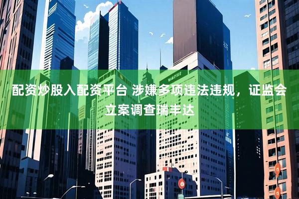 配资炒股入配资平台 涉嫌多项违法违规，证监会立案调查瑞丰达