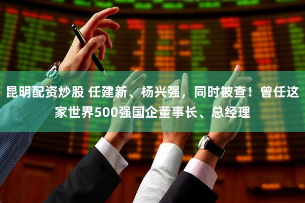 昆明配资炒股 任建新、杨兴强，同时被查！曾任这家世界500强国企董事长、总经理