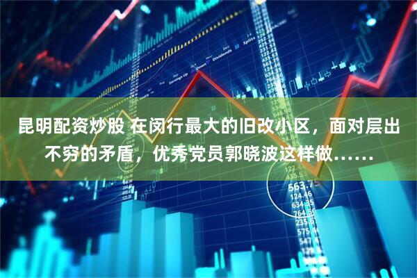 昆明配资炒股 在闵行最大的旧改小区，面对层出不穷的矛盾，优秀党员郭晓波这样做……