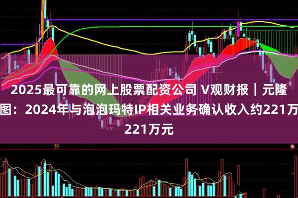 2025最可靠的网上股票配资公司 V观财报｜元隆雅图：2024年与泡泡玛特IP相关业务确认收入约221万元