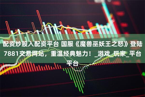 配资炒股入配资平台 国服《魔兽巫妖王之怒》登陆7881交易网站，重温经典魅力！_游戏_玩家_平台