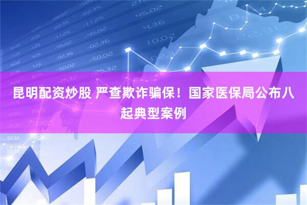 昆明配资炒股 严查欺诈骗保！国家医保局公布八起典型案例