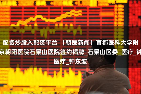 配资炒股入配资平台 【朝医新闻】首都医科大学附属北京朝阳医院石景山医院签约揭牌_石景山区委_医疗_钟东波