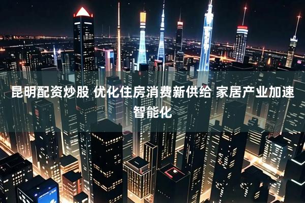 昆明配资炒股 优化住房消费新供给 家居产业加速智能化