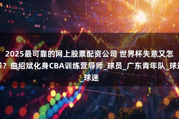 2025最可靠的网上股票配资公司 世界杯失意又怎样？曲绍斌化身CBA训练营导师_球员_广东青年队_球迷