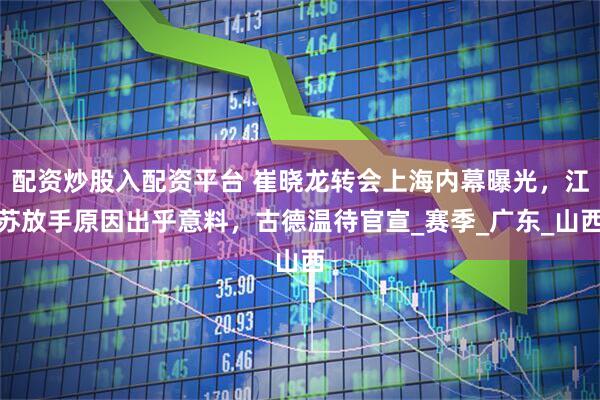 配资炒股入配资平台 崔晓龙转会上海内幕曝光，江苏放手原因出乎意料，古德温待官宣_赛季_广东_山西
