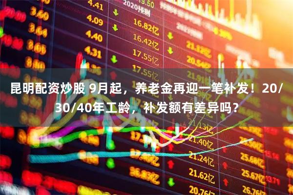 昆明配资炒股 9月起，养老金再迎一笔补发！20/30/40年工龄，补发额有差异吗？