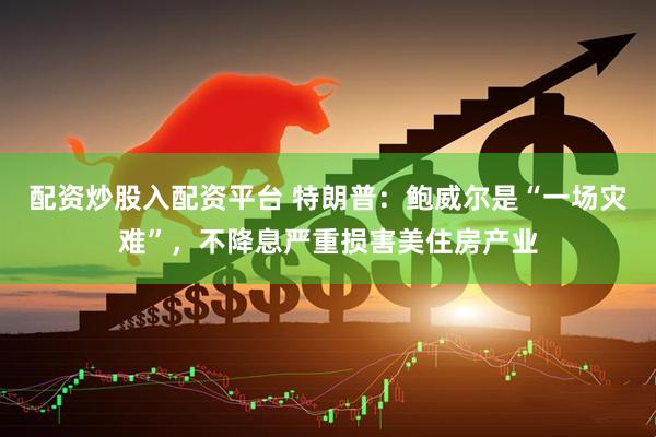 配资炒股入配资平台 特朗普：鲍威尔是“一场灾难”，不降息严重损害美住房产业