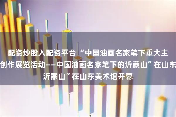 配资炒股入配资平台 “中国油画名家笔下重大主题艺术写生创作展览活动——中国油画名家笔下的沂蒙山”在山东美术馆开幕