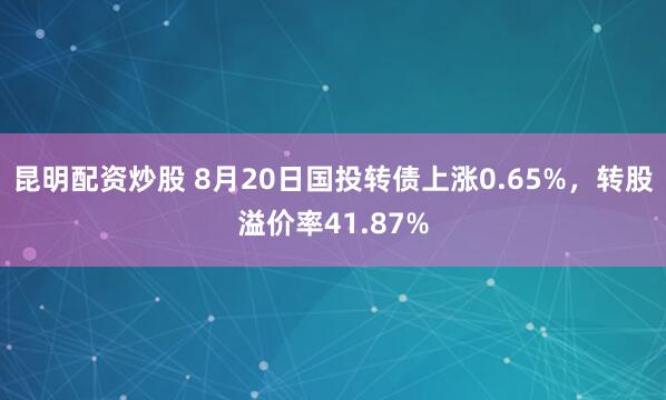 昆明配资炒股 8月20日国投转债上涨0.65%，转股溢价率41.87%