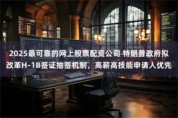 2025最可靠的网上股票配资公司 特朗普政府拟改革H-1B签证抽签机制，高薪高技能申请人优先