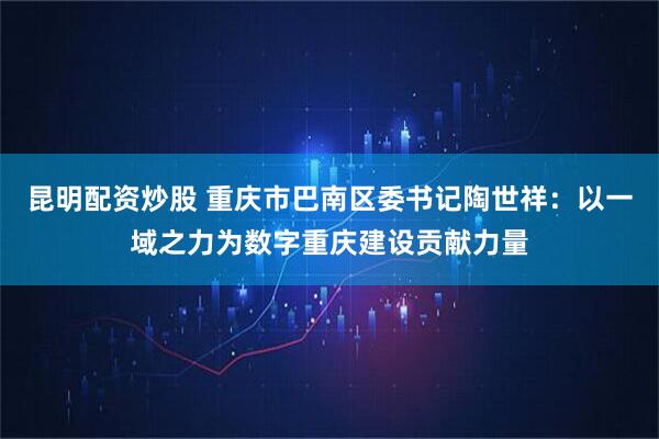 昆明配资炒股 重庆市巴南区委书记陶世祥:以一域之力为数字重庆建设贡献力量