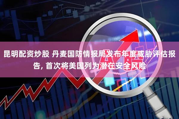 昆明配资炒股 丹麦国防情报局发布年度威胁评估报告, 首次将美国列为潜在安全风险