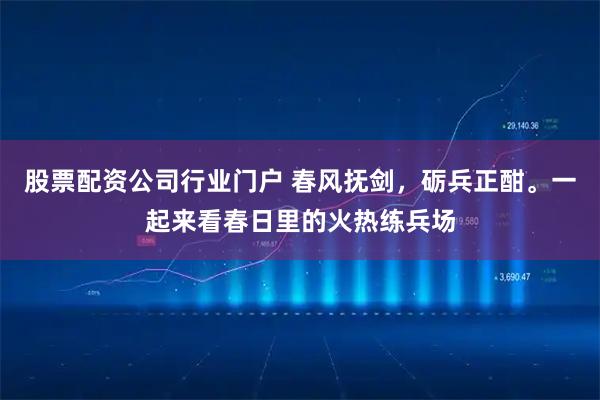 股票配资公司行业门户 春风抚剑，砺兵正酣。一起来看春日里的火热练兵场