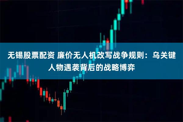 无锡股票配资 廉价无人机改写战争规则：乌关键人物遇袭背后的战略博弈