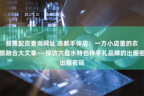 股票配资查询网址 凉都手伴店：一方小店里的农文旅融合大文章——探访六盘水特色伴手礼品牌的出圈密码