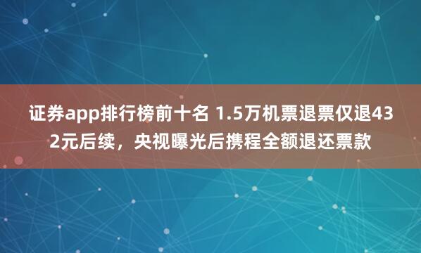 证券app排行榜前十名 1.5万机票退票仅退432元后续,央视曝光后携程全额退还票款