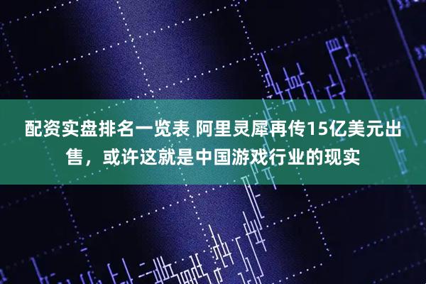 配资实盘排名一览表 阿里灵犀再传15亿美元出售，或许这就是中国游戏行业的现实